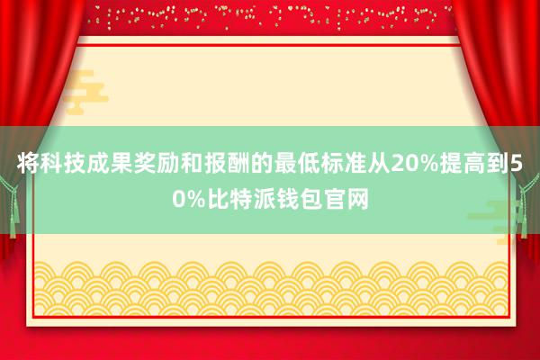 将科技成果奖励和报酬的最低标准从20%提高到50%比特派钱包官网