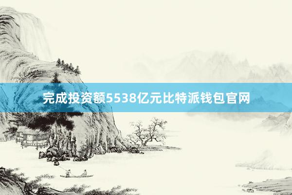 完成投资额5538亿元比特派钱包官网