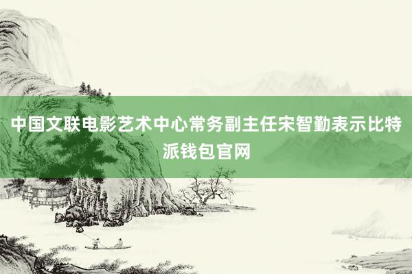 中国文联电影艺术中心常务副主任宋智勤表示比特派钱包官网