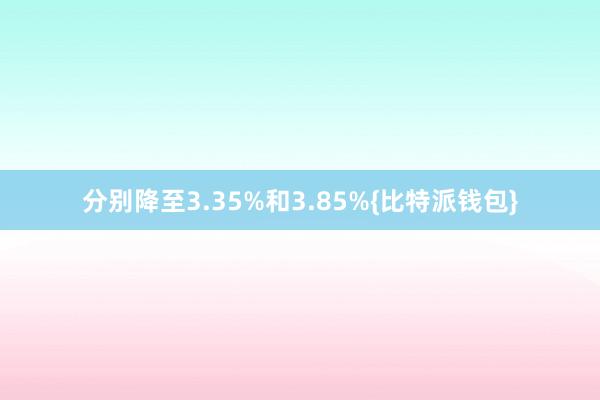 分别降至3.35%和3.85%{比特派钱包}