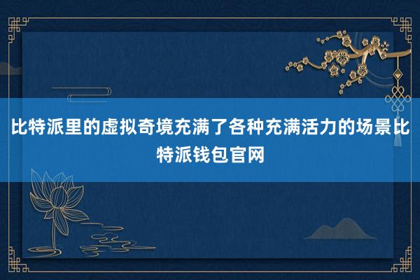 比特派里的虚拟奇境充满了各种充满活力的场景比特派钱包官网