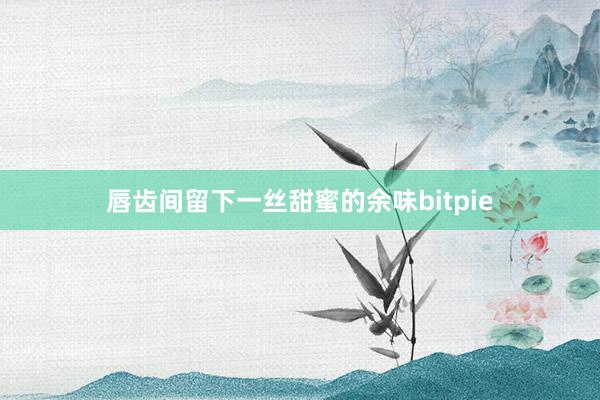 唇齿间留下一丝甜蜜的余味bitpie