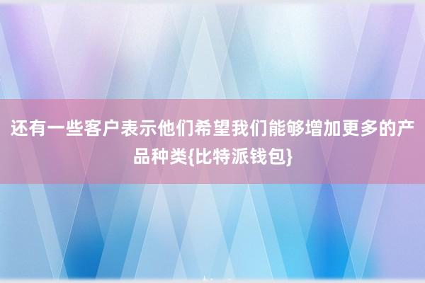 还有一些客户表示他们希望我们能够增加更多的产品种类{比特派钱包}